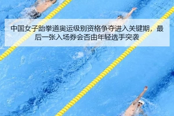 中国女子跆拳道奥运级别资格争夺进入关键期，最后一张入场券会否由年轻选手突袭